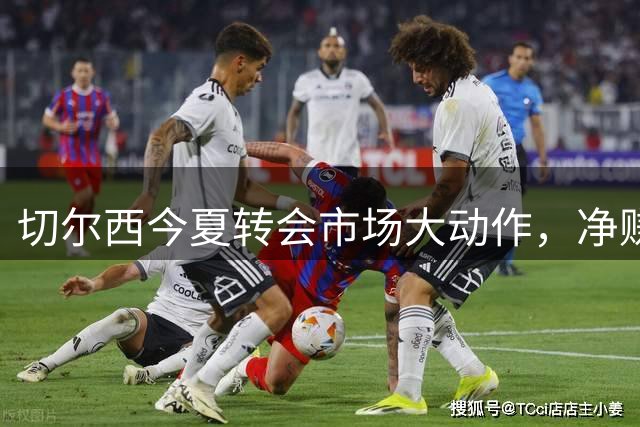 切尔西今夏转会市场大动作，净赚4300万欧元