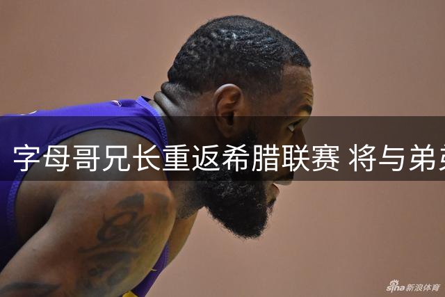 字母哥兄长重返希腊联赛 将与弟弟共同效力阿里斯BC